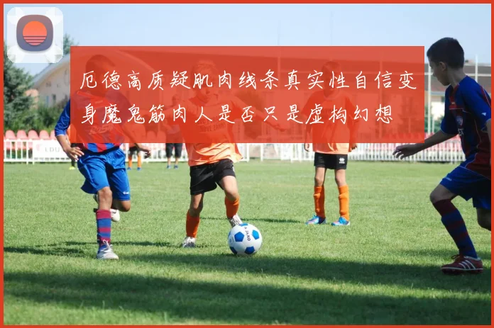 厄德高质疑肌肉线条真实性自信变身魔鬼筋肉人是否只是虚构幻想