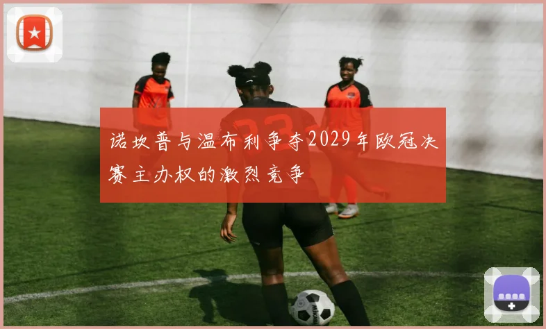 诺坎普与温布利争夺2029年欧冠决赛主办权的激烈竞争