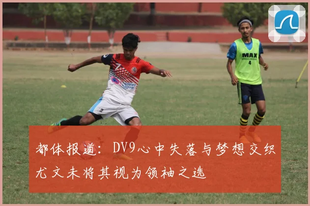 都体报道：DV9心中失落与梦想交织尤文未将其视为领袖之选