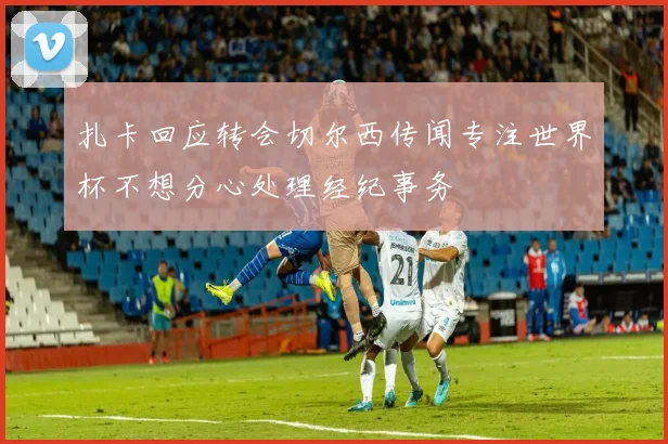 扎卡回应转会切尔西传闻专注世界杯不想分心处理经纪事务