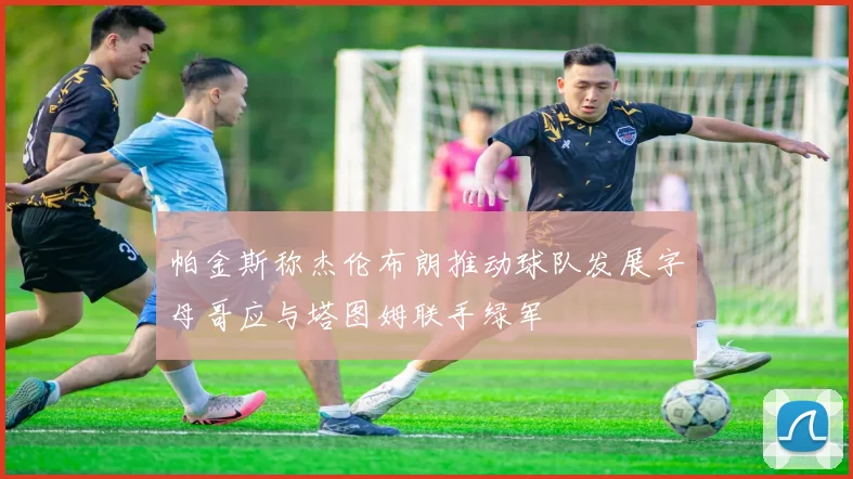 帕金斯称杰伦布朗推动球队发展字母哥应与塔图姆联手绿军