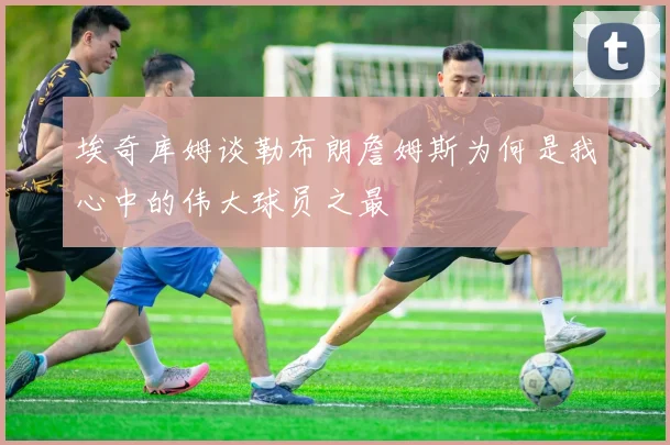 埃奇库姆谈勒布朗詹姆斯为何是我心中的伟大球员之最