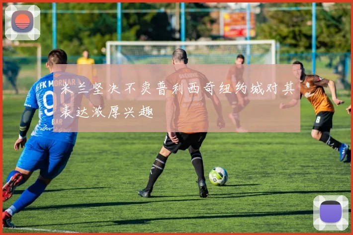 米兰坚决不卖普利西奇纽约城对其表达浓厚兴趣