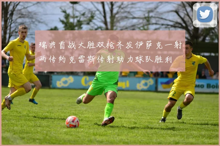 瑞典首战大胜双枪齐发伊萨克一射两传约克雷斯传射助力球队胜利