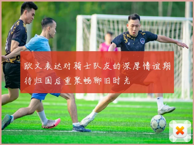 欧文表达对骑士队友的深厚情谊期待归国后重聚畅聊旧时光