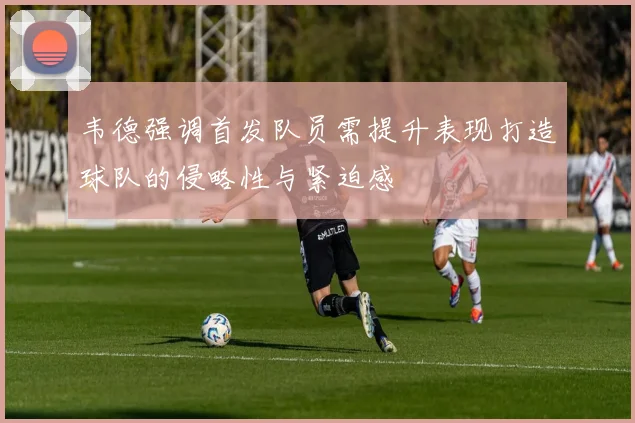 韦德强调首发队员需提升表现打造球队的侵略性与紧迫感