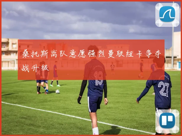 桑托斯离队意愿强烈曼联纽卡争夺战升级