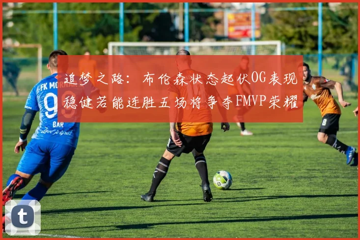 追梦之路：布伦森状态起伏OG表现稳健若能连胜五场将争夺FMVP荣耀