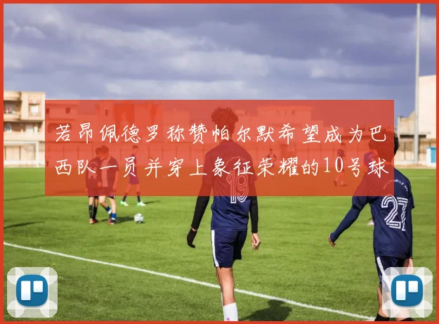 若昂佩德罗称赞帕尔默希望成为巴西队一员并穿上象征荣耀的10号球衣