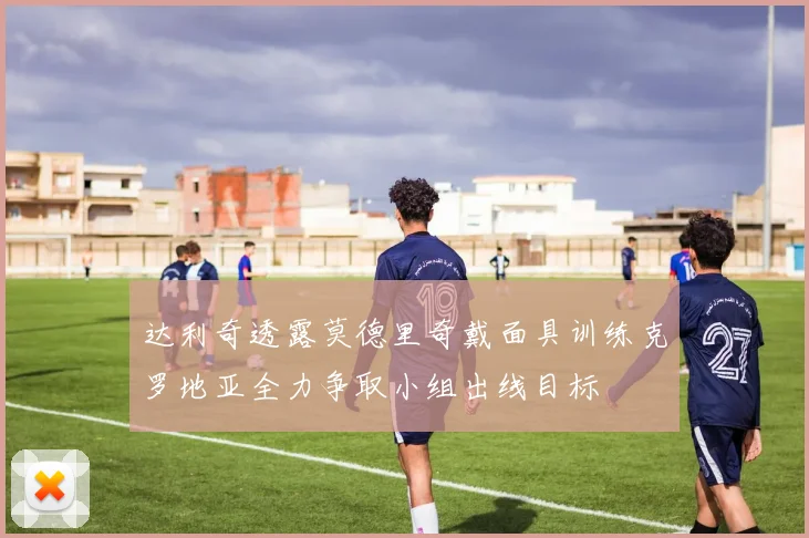 达利奇透露莫德里奇戴面具训练克罗地亚全力争取小组出线目标